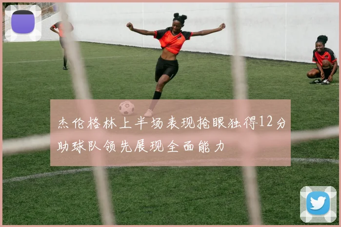 杰伦格林上半场表现抢眼独得12分助球队领先展现全面能力
