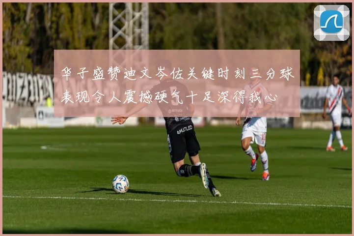 华子盛赞迪文岑佐关键时刻三分球表现令人震撼硬气十足深得我心