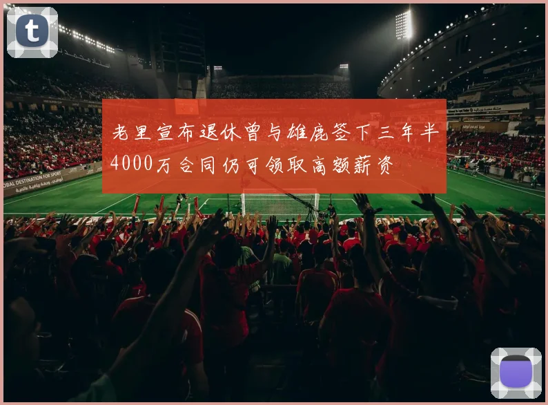 老里宣布退休曾与雄鹿签下三年半4000万合同仍可领取高额薪资