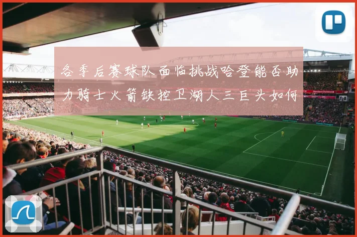 各季后赛球队面临挑战哈登能否助力骑士火箭缺控卫湖人三巨头如何共存