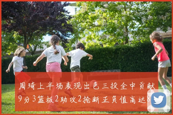 周琦上半场表现出色三投全中贡献9分3篮板2助攻2抢断正负值高达8