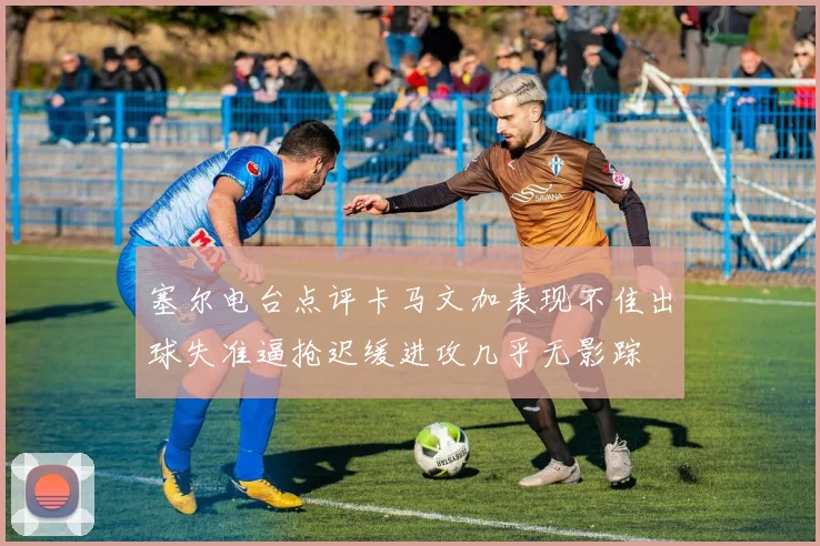 塞尔电台点评卡马文加表现不佳出球失准逼抢迟缓进攻几乎无影踪