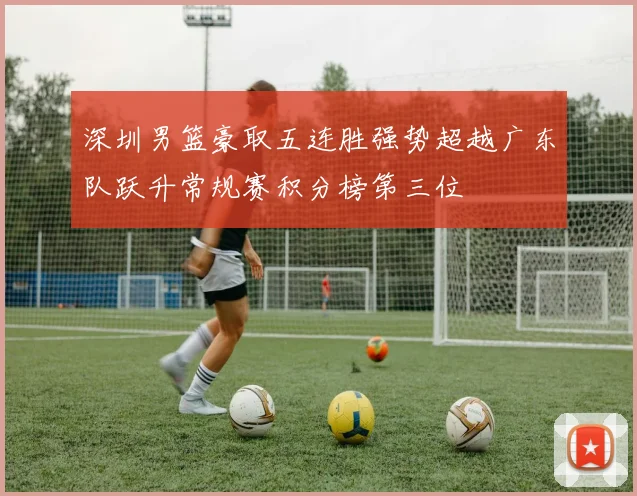 深圳男篮豪取五连胜强势超越广东队跃升常规赛积分榜第三位