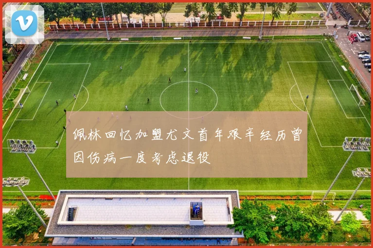 佩林回忆加盟尤文首年艰辛经历曾因伤病一度考虑退役